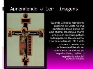 Aprendendo a ler  imagens“Quando Cimabue representa a agonia de Cristo na cruz transforma Jesus quase em uma chama, tal como a chama em que as catedrais góticas podem parecer. Do seu corpo, a carne é subtraída. Ele é visto como um homem que lentamente deixa de ser matéria e se transforma em espírito divino, melhor, o espírito da criação” (GUACIARA, 29/09/2009)..