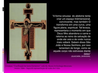 “A forma sinuosa  do abdome tenta criar um espaço tridimensional, convincente, mas também O transforma em uma curva, uma figura plana, espiritual. Tal leveza, representaria o momento em que Deus filho abandona a carne e retorna ao reino da salvação de onde ele veio e de onde nunca mais voltará. Sabem disso São João e Nossa Senhora, por isso lamentam de longe, como se aquele corpo não estivesse diante deles” (GUACIARA, 29/09/2009)..Cimabue. “Crucificação de Santo Domenico”. 1260-65. Museu ArcheologiaMecenate. Arezzo. Itália – Segunda representação da nudez de Cristo.