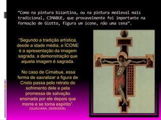 “Como na pintura bizantina, ou na pintura medieval mais tradicional, CIMABUE, que provavelmente foi importante na formação de Giotto, figura um ícone, não uma cena”.“Segundo a tradição artística, desde a idade média, o ÍCONE é a apresentação da imagem sagrada, a demonstração que aquela imagem é sagrada.No caso de Cimabue, essa forma de sacralizar a figura de Cristo passa pelo retrato do sofrimento dele e pela promessa de salvação ensinada por ele depois que morre e se torna espírito”. (GUACIARA, 29/09/2009).