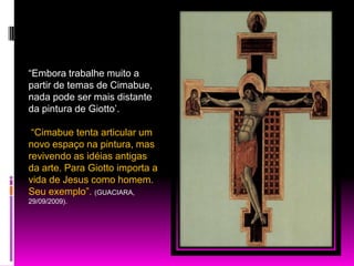 “Embora trabalhe muito a partir de temas de Cimabue, nada pode ser mais distante da pintura de Giotto’. “Cimabuetenta articular um novo espaço na pintura, mas revivendo as idéias antigas da arte. Para Giotto importa a vida de Jesus como homem. Seu exemplo”. (GUACIARA, 29/09/2009).