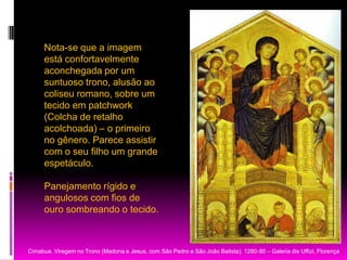Nota-se que a imagem está confortavelmente aconchegada por um suntuoso trono, alusão ao coliseu romano, sobre um tecido em patchwork (Colcha de retalho acolchoada) – o primeiro no gênero. Parece assistir com o seu filho um grande espetáculo. Panejamentorígido e angulosos com fios de ouro sombreando o tecido.           Cimabue. Viregem no Trono (Madona e Jesus, com São Pedro e São João Batista). 1280-90 – Galeria dis Uffizi, Florença