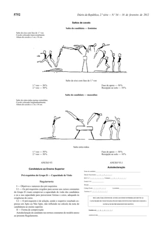 5752

Diário da República, 2.ª série — N.º 34 — 16 de fevereiro de 2012
Saltos de cavalo
Salto do candidato — feminino

Salto de eixo com fase de 1.º voo.
Cavalo colocado transversalmente.
Altura do cavalo a 1 m e 10 cm.

Salto de eixo com fase de 1.º voo
1.º voo — 30 %
2.º voo — 30 %

Fase de apoio — 30 %
Recepção ao solo — 10 %
Salto do candidato — masculino

Salto de entre-mãos pernas estendidas.
Cavalo colocado longitudinalmente.
Altura do cavalo a 1 m e 10 cm.

Salto entre-mãos
1.º voo — 30 %
2.º voo — 30 %

Fase de apoio — 30 %
Recepção ao solo — 10 %

ANEXO VI.1

ANEXO VI

Autodeclaração

Candidatura ao Ensino Superior

Nome do candidato______________________________________________________________

Pré-requisitos do Grupo D — Capacidade de Visão

Data de Nascimento |__|__|-|__|__|-|__|__|__|__|
BI/CC n.º |__|__|__|__|__|__|__|__| Validade |__|__|-|__|__|-|__|__|__|__|

Regulamento
I — Objetivos e natureza dos pré-requisitos
I.1 — Os pré-requisitos exigidos para acesso aos cursos constantes
do Grupo D visam comprovar a capacidade de visão dos candidatos
e ou a sua capacidade para percecionar formas e cores, adequada às
exigências do curso.
I.2 — O pré-requisito é de seleção, sendo o respetivo resultado expresso em Apto ou Não Apto, não influindo no cálculo da nota de
candidatura ao ensino superior.
II — Forma de comprovação
Autodeclaração do candidato nos termos constantes do modelo anexo
ao presente Regulamento.

Estado Civil _________________
Morada _______________________________________________________________________
Código Postal |__|__|__|__|-|__|__|__|

Localidade________________________________

Telefone n.º |__|__|__|__|__|__|__|__|__|

DECLARO, PARA EFEITOS DE ACESSO AO ENSINO SUPERIOR, QUE REÚNO AS
CAPACIDADES DE VISÃO FIXADAS PELOS PARES INSTITUIÇÃO/CURSO QUE EXIGEM A
SATISFAÇÃO DO PRÉ-REQUISITO DO GRUPO D

Emitido em |__|__|-|__|__|-|__|__|__|__|
ASSINATURA___________________________________________________________________

 