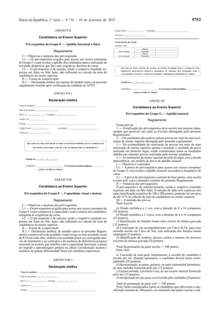 5753

Diário da República, 2.ª série — N.º 34 — 16 de fevereiro de 2012
ANEXO VII
Candidatura ao Ensino Superior
Pré-requisitos do Grupo E — Aptidão funcional e física
Regulamento
I — Objetivos e natureza dos pré-requisitos
I.1 — Os pré-requisitos exigidos para acesso aos cursos constantes
do Grupo E visam avaliar a aptidão dos candidatos para a realização de
atividade desportiva que lhes será exigida no decorrer do curso.
I.2 — O pré-requisito é de seleção, sendo o respetivo resultado expresso em Apto ou Não Apto, não influindo no cálculo da nota de
candidatura ao ensino superior.
II — Forma de comprovação
II.1 — Declaração médica nos termos do modelo anexo ao presente
regulamento emitida após verificação da condição de APTO.

Código Postal |__|__|__|__|-|__|__|__|

Localidade___________________________________

Telefone n.º |__|__|__|__|__|__|__|__|__|

CAPACIDADE DE VISÃO
Acuidade visual
Sem correção
Com correção

Direito
Esquerdo
Direito
Esquerdo

DECLARA-SE, PARA EFEITOS DE ACESSO AO ENSINO SUPERIOR, QUE O CANDIDATO NÃO
APRESENTA DEFICIÊNCIA PSÍQUICA, SENSORIAL OU MOTORA QUE INTERFIRA COM A
CAPACIDADE FUNCIONAL A PONTO DE IMPEDIR A APRENDIZAGEM PRÓPRIA OU ALHEIA

Emitido em |__|__|-|__|__|-|__|__|__|__|
O MÉDICO _____________________________N.º de Inscrição na Ordem dos Médicos _______________

ANEXO VII.1
Declaração médica
Nome do candidato______________________________________________________________

(colocar carimbo ou vinheta)

ANEXO IX
Candidatura ao Ensino Superior

Data de Nascimento |__|__|-|__|__|-|__|__|__|__|
BI/CC n.º |__|__|__|__|__|__|__|__| Validade |__|__|-|__|__|-|__|__|__|__|
Estado Civil _________________

Pré-requisitos do Grupo G — Aptidão musical
Regulamento

Morada _______________________________________________________________________
Código Postal |__|__|__|__|-|__|__|__|

Localidade________________________________

Telefone n.º |__|__|__|__|__|__|__|__|__|

DECLARA-SE, PARA EFEITOS DE ACESSO AO ENSINO SUPERIOR, QUE O CANDIDATO SE
ENCONTRA APTO PARA A PRÁTICA DE ATIVIDADE FÍSICA E DESPORTIVA

Emitido em |__|__|-|__|__|-|__|__|__|__|
O MÉDICO _____________________________N.º de Inscrição na Ordem dos Médicos _______________
(colocar carimbo ou vinheta)

ANEXO VIII
Candidatura ao Ensino Superior
Pré-requisitos do Grupo F — Capacidade visual e motora
Regulamento
I — Objetivos e natureza dos pré-requisitos
I.1 — Os pré-requisitos exigidos para acesso aos cursos constantes do
Grupo F visam comprovar a capacidade visual e motora dos candidatos,
adequada às exigências do curso.
I.2 — O pré-requisito é de seleção, sendo o respetivo resultado expresso em Apto ou Não Apto, não influindo no cálculo da nota de
candidatura ao ensino superior.
II — Forma de comprovação
II.1 — Declaração médica, de modelo anexo ao presente Regulamento, comprovativa de acuidade visual (exige-se uma acuidade visual
de 8/10 em cada olho, embora essa acuidade possa ser conseguida através de tratamento e ou correção) e de ausência de deficiência psíquica
sensorial ou motora que interfira com a capacidade funcional, a ponto
de impedir a aprendizagem própria ou alheia (coordenação motora e
ausência de grande deformidade física nos membros superiores).
ANEXO VIII.1
Declaração médica
Nome do candidato______________________________________________________________
Data de Nascimento |__|__|-|__|__|-|__|__|__|__|
BI/CC n.º |__|__|__|__|__|__|__|__| Validade |__|__|-|__|__|-|__|__|__|__|
Estado Civil _________________
Morada _______________________________________________________________________

Notas prévias
1 — A realização dos pré-requisitos deve ocorrer nas mesmas datas,
sempre que possível, em todas as Escolas abrangidas pelo presente
Regulamento.
2 — Os candidatos não podem realizar provas em mais de uma instituição de ensino superior abrangida pelo presente regulamento.
3 — Na eventualidade de realização de provas em mais de uma
instituição de ensino superior, apenas é atendido o resultado da prova
realizada em primeiro lugar, sendo considerados nulos os resultados
obtidos nas restantes provas realizadas pelo mesmo candidato.
4 — As instituições de ensino superior deverão divulgar, com a devida
antecedência, um modelo de prova de aptidão musical.
I — Objetivos e conteúdos
I.1 — A prova de pré-requisitos para acesso aos cursos constantes
do Grupo G visa avaliar a aptidão musical necessária à frequência do
curso.
I.2 — A prova de pré-requisitos constará de duas partes, uma escrita
e outra oral, cujos conteúdos constam do presente Regulamento.
II — Natureza dos pré-requisitos
O pré-requisito é de seleção/seriação, sendo o respetivo resultado
expresso em Apto ou Não Apto. A menção de Apto será expressa com
uma classificação numérica de 100 a 200 pontos, podendo ter um peso
de até 15 % no cálculo da nota de candidatura ao ensino superior.
III — Conteúdo das provas
Parte Escrita
a) Ditado melódico a 1 voz, com a duração de 8 a 16 compassos
(25 pontos);
b) Ditado melódico a 2 vozes, com a duração de 8 a 16 compassos
(35 pontos);
c) Identificação de funções tonais num excerto de música gravada
(12 pontos);
d) Construção de um acompanhamento em Clave de Fá, para uma
melodia escrita em Clave de Sol, com indicação das funções tonais
empregues (8 pontos);
e) Identificação de timbres, épocas, estilos e autores em diversos
excertos de música gravada (20 pontos).
Total da pontuação da parte escrita — 100 pontos
Parte Oral
a) Execução de uma peça instrumental, à escolha do candidato e
trazida por ele. Quando necessário, o candidato deverá trazer acompanhador (30 pontos);
b) Harmonização, ao piano, guitarra, ou outro instrumento harmónico,
de uma melodia fornecida pelo júri (15 pontos);
c) Leitura entoada, à primeira vista, de um excerto musical fornecido
pelo júri (35 pontos);
d) Interpretação de uma peça vocal trazida pelo candidato (20 pontos).
Total da pontuação da parte oral — 100 pontos
Nota: Serão considerados Aptos os candidatos que obtiverem a classificação mínima de 100 pontos, no somatório das partes escrita e oral.

 