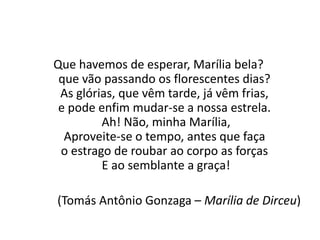 Que havemos de esperar, Marília bela?
que vão passando os florescentes dias?
As glórias, que vêm tarde, já vêm frias,
e pode enfim mudar-se a nossa estrela.
Ah! Não, minha Marília,
Aproveite-se o tempo, antes que faça
o estrago de roubar ao corpo as forças
E ao semblante a graça!
(Tomás Antônio Gonzaga – Marília de Dirceu)
 