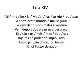 Lira XIV
Mi / nha / be / la / Ma / rí / lia, / tu /do / pa / ssa;
A sorte deste mundo é mal segura;
Se vem depois dos males a ventura,
Vem depois dos prazeres a desgraça.
Es / tão / os / mês / mos / deu / ses
sujeitos ao poder do ímpio Fado:
Apolo já fugiu do céu brilhante,
Já foi Pastor de gado.
 
