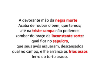 A devorante mão da negra morte
Acaba de roubar o bem, que temos;
até na triste campa não podemos
zombar do braço da inconstante sorte:
qual fica no sepulcro,
que seus avós ergueram, descansados
qual no campo, e lhe arranca os frios ossos
ferro do torto arado.
 