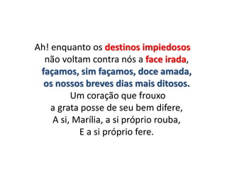 Ah! enquanto os destinos impiedosos
não voltam contra nós a face irada,
façamos, sim façamos, doce amada,
os nossos breves dias mais ditosos.
Um coração que frouxo
a grata posse de seu bem difere,
A si, Marília, a si próprio rouba,
E a si próprio fere.
 