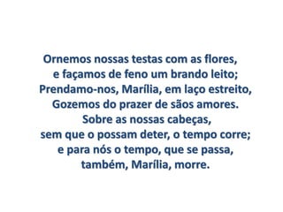 Ornemos nossas testas com as flores,
e façamos de feno um brando leito;
Prendamo-nos, Marília, em laço estreito,
Gozemos do prazer de sãos amores.
Sobre as nossas cabeças,
sem que o possam deter, o tempo corre;
e para nós o tempo, que se passa,
também, Marília, morre.
 