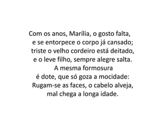 Com os anos, Marília, o gosto falta,
e se entorpece o corpo já cansado;
triste o velho cordeiro está deitado,
e o leve filho, sempre alegre salta.
A mesma formosura
é dote, que só goza a mocidade:
Rugam-se as faces, o cabelo alveja,
mal chega a longa idade.
 