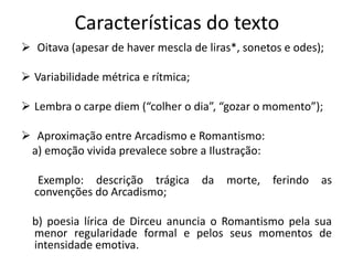 Características do texto
 Oitava (apesar de haver mescla de liras*, sonetos e odes);
 Variabilidade métrica e rítmica;
 Lembra o carpe diem (“colher o dia”, “gozar o momento”);
 Aproximação entre Arcadismo e Romantismo:
a) emoção vivida prevalece sobre a Ilustração:
Exemplo: descrição trágica da morte, ferindo as
convenções do Arcadismo;
b) poesia lírica de Dirceu anuncia o Romantismo pela sua
menor regularidade formal e pelos seus momentos de
intensidade emotiva.
 