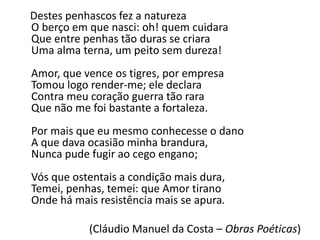 Destes penhascos fez a natureza
O berço em que nasci: oh! quem cuidara
Que entre penhas tão duras se criara
Uma alma terna, um peito sem dureza!
Amor, que vence os tigres, por empresa
Tomou logo render-me; ele declara
Contra meu coração guerra tão rara
Que não me foi bastante a fortaleza.
Por mais que eu mesmo conhecesse o dano
A que dava ocasião minha brandura,
Nunca pude fugir ao cego engano;
Vós que ostentais a condição mais dura,
Temei, penhas, temei: que Amor tirano
Onde há mais resistência mais se apura.
(Cláudio Manuel da Costa – Obras Poéticas)
 