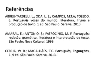 Referências
ABREU-TARDELLI, L.; ODA, L. S.; CAMPOS, M.T.A; TOLEDO,
S. Português vozes do mundo: literatura, língua e
produção de texto. 1 ed. São Paulo: Saraiva, 2013.
AMARAL, E.; ANTÔNIO, S.; PATROCÍNIO, M. F. Português:
redação, gramática, literatura e interpretação de texto.
São Paulo: Nova Cultural, 1999.
CEREJA, W. R.; MAGALHÃES, T.C. Português, linguagens,
1. 9 ed. São Paulo: Saraiva, 2013.
 
