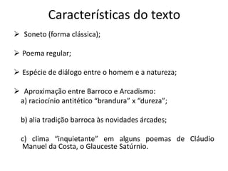 Características do texto
 Soneto (forma clássica);
 Poema regular;
 Espécie de diálogo entre o homem e a natureza;
 Aproximação entre Barroco e Arcadismo:
a) raciocínio antitético “brandura” x “dureza”;
b) alia tradição barroca às novidades árcades;
c) clima “inquietante” em alguns poemas de Cláudio
Manuel da Costa, o Glauceste Satúrnio.
 