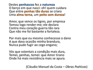 Destes penhascos fez a natureza
O berço em que nasci: oh! quem cuidara
Que entre penhas tão duras se criara
Uma alma terna, um peito sem dureza!
Amor, que vence os tigres, por empresa
Tomou logo render-me; ele declara
Contra meu coração guerra tão rara
Que não me foi bastante a fortaleza.
Por mais que eu mesmo conhecesse o dano
A que dava ocasião minha brandura,
Nunca pude fugir ao cego engano;
Vós que ostentais a condição mais dura,
Temei, penhas, temei: que Amor tirano
Onde há mais resistência mais se apura.
(Cláudio Manuel da Costa – Obras Poéticas)
 