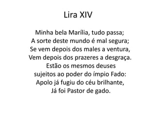 Lira XIV
Minha bela Marília, tudo passa;
A sorte deste mundo é mal segura;
Se vem depois dos males a ventura,
Vem depois dos prazeres a desgraça.
Estão os mesmos deuses
sujeitos ao poder do ímpio Fado:
Apolo já fugiu do céu brilhante,
Já foi Pastor de gado.
 