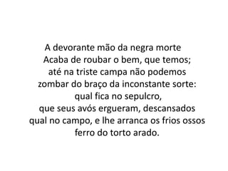 A devorante mão da negra morte
Acaba de roubar o bem, que temos;
até na triste campa não podemos
zombar do braço da inconstante sorte:
qual fica no sepulcro,
que seus avós ergueram, descansados
qual no campo, e lhe arranca os frios ossos
ferro do torto arado.
 