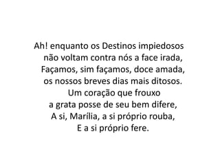 Ah! enquanto os Destinos impiedosos
não voltam contra nós a face irada,
Façamos, sim façamos, doce amada,
os nossos breves dias mais ditosos.
Um coração que frouxo
a grata posse de seu bem difere,
A si, Marília, a si próprio rouba,
E a si próprio fere.
 