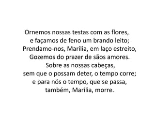Ornemos nossas testas com as flores,
e façamos de feno um brando leito;
Prendamo-nos, Marília, em laço estreito,
Gozemos do prazer de sãos amores.
Sobre as nossas cabeças,
sem que o possam deter, o tempo corre;
e para nós o tempo, que se passa,
também, Marília, morre.
 