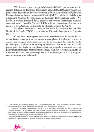 Vale destacar novamente que o Ministério da Saúde, por meio de sua Se-
cretaria de Gestão do Trabalho e da Educação na Saúde (SGTES), elaborou, em con-
junto com a Secretaria de Educação Superior (SESu) e com o Instituto Nacional de
Estudos e Pesquisas Educacionais Anísio Teixeira (INEP) do Ministério da Educação,
o Programa Nacional de Reorientação da Formação Profissional em Saúde – Pró-
Saúde3. A proposta formulada levou em conta as Diretrizes Curriculares Nacionais
estabelecidas pelo Conselho Nacional de Educação para as profissões de saúde, bem
como o Sistema Nacional de Avaliação da Educação Superior (SINAES).
          No último semestre de 2006, o Pró-Saúde foi aprovado no Conselho
Nacional de Saúde (CNS)4 e pactuado na Comissão Intergestores Tripartite
(CIT). 5
          O Pró-Saúde tem o papel indutor na transformação do ensino de saú-
de no Brasil, tanto para os três cursos contemplados inicialmente por serem
aqueles que integram profissionais no âmbito da Estratégia de Saúde da Família
(Enfermagem, Medicina e Odontologia), como para outros da área da Saúde,
pois, a partir da criação de modelos de reorientação, pode-se construir um novo
panorama na formação profissional em Saúde. Algumas instituições, a partir do
modelo Pró-Saúde, têm iniciado projetos de reorientação de forma integrada
com seus outros cursos da saúde.




3
    O lançamento do Pró-Saúde ocorreu em 03 de novembro de 2005, com a assinatura de uma Portaria
    Interministerial (nº 2.101) do Ministério da Saúde e do Ministério da Educação.
4
    O Pró-Saúde foi analisado pela Comissão Intersetorial de Recursos Humanos (CIRH) do Conselho Na-
    cional de Saúde (CNS), tendo sido aprovado na 168ª reunião ordinária do Conselho. Foi recomendada,
    entre outras, a ampliação do Pró-Saúde para as demais profissões da saúde, de acordo com o perfil socio-
    epidemiológico da população e as necessidades do SUS.
5
    Composta pelo Ministério da Saúde, o Conselho Nacional dos Secretários Estaduais de Saúde (CONASS)
    e o Conselho Nacional dos Secretários Municipais de Saúde (CONASEMS).




                                                      10
 