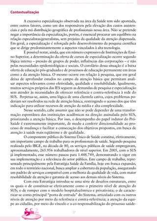 Contextualização

          A excessiva especialização observada na área da Saúde tem sido apontada,
entre outros fatores, como um dos responsáveis pela elevação dos custos assisten-
ciais e pela má distribuição geográfica de profissionais nessa área. Não se pretende
negar a importância da especialização, porém, é essencial procurar um equilíbrio na
relação especialistas/generalistas, sem prejuízo da qualidade da atenção dispensada.
Em geral, a especialização é reforçada pelo desenvolvimento da pesquisa científica
que se dirige predominantemente a aspectos vinculados à alta tecnologia.
          É possível notar, ainda, que em número expressivo de Instituições de Ensi-
no Superior, a determinação da oferta de cursos de especialização ocorre segundo
lógica interna – pressão de grupos de poder, influências das corporações – e não
pelas necessidades epidemiológicas e sociais. O corolário dessa situação é a baixa
oferta de educação pós-graduada e de processos de educação permanente em áreas
como a da atenção básica. O mesmo ocorre em relação à pesquisa, que em geral
deixa de aprofundar estudos no campo da atenção básica que permitam anali-
sar aspectos relevantes como efetividade, qualidade e resolubilidade. Igualmente,
muitos serviços próprios das IES seguem as demandas de pesquisa e especialização
sem atender às necessidades de oferecer referência e contra-referência à rede do
SUS. Perpetua-se, assim, uma lógica de uma clientela cativa, cujos problemas po-
deriam ser resolvidos na rede de atenção básica, restringindo o acesso dos que têm
indicação para utilizar recursos de atenção da média e alta complexidade.
          Nesse sentido, cabe assumir que não se pode depender de uma transfor-
mação espontânea das instituições acadêmicas na direção assinalada pelo SUS,
priorizando a atenção básica. Por isso, o desempenho do papel indutor do Pró-
Saúde é extremamente importante, de modo a conferir direcionalidade ao pro-
cesso de mudança e facilitar a consecução dos objetivos propostos, em busca de
atenção à saúde mais eqüânime e de qualidade.
          O componente público do Sistema Único de Saúde constitui, efetivamente,
um importante campo de trabalho para os profissionais de saúde. Segundo pesquisa
realizada pelo IBGE, na década de 80, os serviços públicos de saúde empregavam,
aproximadamente, 265.956 trabalhadores de nível superior. Em 2005, com o SUS
já implementado, esse número passou para 1.448.749, demonstrando o vigor em
sua implementação e a relevância do setor público. Este campo de trabalho, repre-
sentado principalmente pela Estratégia Saúde da Família, hoje em franca expansão,
em todo o território nacional, busca ampliar a cobertura da população, assegurando
um padrão de serviços compatível com a melhoria da qualidade de vida, com maior
resolubilidade da atenção e garantia de acesso aos demais níveis do Sistema.
          Com esta Estratégia introduz-se uma série de desafios estruturais, entre
os quais o de constituir-se efetivamente como o primeiro nível de atenção do
SUS; o de romper com o modelo hospitalocêntrico e privativista; o de caracte-
rizar-se como principal “porta de entrada” do Sistema, articulada com os outros
níveis de atenção por meio da referência e contra-referência; a atenção da equi-
pe ao cidadão, por meio do vínculo e a co-responsabilização do processo saúde-

                                         1
 