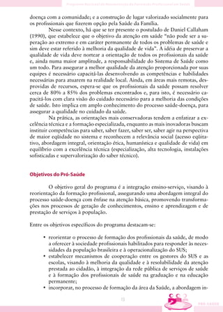 doença com a comunidade; e a construção de lugar valorizado socialmente para
os profissionais que fizerem opção pela Saúde da Família.
          Nesse contexto, há que se ter presente o postulado de Daniel Callaham
(1990), que estabelece que o objetivo da atenção em saúde “não pode ser a su-
peração ao extremo e em caráter permanente de todos os problemas de saúde e
sim deve estar referido à melhoria da qualidade de vida”. A idéia de preservar a
qualidade de vida deve nortear a orientação de todos os profissionais da saúde
e, ainda numa maior amplitude, a responsabilidade do Sistema de Saúde como
um todo. Para assegurar a melhor qualidade da atenção proporcionada por suas
equipes é necessário capacitá-las desenvolvendo as competências e habilidades
necessárias para atuarem na realidade local. Ainda, em áreas mais remotas, des-
providas de recursos, espera-se que os profissionais da saúde possam resolver
cerca de 80% a 85% dos problemas encontrados e, para isto, é necessário ca-
pacitá-los com clara visão do cuidado necessário para a melhoria das condições
de saúde. Isto implica em amplo conhecimento do processo saúde-doença, para
assegurar a qualidade no cuidado da saúde.
          Na prática, as orientações mais conservadoras tendem a enfatizar a ex-
celência técnica e a formação especializada, enquanto as mais inovadoras buscam
instituir competências para saber, saber fazer, saber ser, saber agir na perspectiva
de maior eqüidade no sistema e reconhecem a relevância social (acesso eqüita-
tivo, abordagem integral, orientação ética, humanística e qualidade de vida) em
equilíbrio com a excelência técnica (especialização, alta tecnologia, instalações
sofisticadas e supervalorização do saber técnico).


Objetivos do Pró-Saúde

        O objetivo geral do programa é a integração ensino-serviço, visando à
reorientação da formação profissional, assegurando uma abordagem integral do
processo saúde-doença com ênfase na atenção básica, promovendo transforma-
ções nos processos de geração de conhecimentos, ensino e aprendizagem e de
prestação de serviços à população.

Entre os objetivos específicos do programa destacam-se:

      • reorientar o processo de formação dos profissionais da saúde, de modo
        a oferecer à sociedade profissionais habilitados para responder às neces-
        sidades da população brasileira e à operacionalização do SUS;
      • estabelecer mecanismos de cooperação entre os gestores do SUS e as
        escolas, visando à melhoria da qualidade e à resolubilidade da atenção
        prestada ao cidadão, à integração da rede pública de serviços de saúde
        e à formação dos profissionais de saúde na graduação e na educação
        permanente;
      • incorporar, no processo de formação da área da Saúde, a abordagem in-

                                          13
 