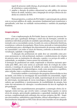 tegral do processo saúde-doença, da promoção da saúde e dos sistemas
        de referência e contra-referência;
      • ampliar a duração da prática educacional na rede pública de serviços
        básicos de saúde, inclusive com a integração de serviços clínicos da aca-
        demia no contexto do SUS.

         Nesta perspectiva, a essência do Pró-Saúde é a aproximação da academia
com os serviços públicos de saúde, mecanismo fundamental para transformar o
aprendizado, com base na realidade socioeconômica e sanitária da população
brasileira.


Imagem objetivo

         Com a implementação do Pró-Saúde, busca-se intervir no processo for-
mativo para que a graduação desloque o atual eixo da formação, centrado na
assistência individual, prestada em unidades especializadas, por um processo sin-
tonizado com as necessidades sociais, levando em conta as dimensões históricas,
econômicas e culturais da população. Desta forma, pretende-se instrumentalizar
os profissionais para a abordagem dos determinantes do processo saúde-doença
na comunidade e em todos os níveis do Sistema, conforme as diretrizes de uni-
versalização, eqüidade e integralidade.
         A educação dos profissionais de saúde deve ser entendida como pro-
cesso permanente na vida profissional, mediante o estabelecimento de relações
de parceria entre as instituições de educação, a gestão e os serviços de saúde, a
comunidade, as entidades e outros setores da sociedade civil.
A formação do profissional em saúde, respeitando as diretrizes nacionais apro-
vadas pelo MEC, deve estar atenta ao acelerado ritmo de evolução do conhe-
cimento, à mudança do processo de trabalho em saúde, às transformações nos
aspectos demográficos e epidemiológicos, tendo como perspectiva o equilíbrio,
antes referido, entre a excelência técnica e a relevância social.
         É necessária também a reorientação das pesquisas desenvolvidas na área
da Saúde, com ênfase na investigação das necessidades da comunidade, organi-
zação e financiamento dos serviços de saúde, experimentação de novos modelos
de intervenção, incorporação de novas tecnologias e desenvolvimento de indi-
cadores que possibilitem o monitoramento da resolubilidade da atenção, bem
como dos mecanismos de valoração e reconhecimento da área de regulação da
pós-graduação.
         Todos estes encaminhamentos pressupõem a construção efetiva da in-
tegração ensino-serviço, que envolve tanto a atenção básica quanto os outros
níveis de atenção, aproveitando amplamente a capacidade instalada da rede de
serviços, complementada pela utilização dos serviços próprios das IES - hospi-
tais universitários, ambulatórios especializados, clínicas odontológicas e outros -
funcionalmente integrados ao SUS. Estes devem estar inseridos em um adequado

                                        14
 