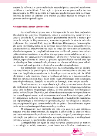 sistema de referência e contra-referência, essencial para a atenção à saúde com
qualidade e resolubilidade. A interação recíproca entre os gestores dos sistemas
educacional e do SUS vai permitir a criação das condições reais para o aprovei-
tamento de ambos os sistemas, com melhor qualidade técnica na atenção e no
processo ensino-aprendizagem.


Antecedentes a serem considerados

         A experiência pregressa, com a incorporação de uma área dedicada à
abordagem dos aspectos preventivos, sociais e comunitários, desenvolveu-se
desde a década de 50 do século passado, praticamente em todo o mundo, por
meio da criação de Departamentos, atuando em paralelo às demais unidades
tradicionais dos cursos de Enfermagem, Medicina e Odontologia. Como amplia-
ção dessa orientação, tratou-se de estender esta experiência e especialmente os
conhecimentos da área preventiva e social ao longo dos vários anos do currículo,
abordando aspectos de complexidade crescente e utilizando, como alternativa à
prática institucionalizada, o atendimento a pequenas comunidades carentes, re-
conhecidas, por vezes, como “comunidades- laboratório”. Apesar das vantagens
obtidas, especialmente no campo da pesquisa epidemiológica e social, esse tipo
de abordagem, hoje universalizado, demonstrou não ser suficiente para induzir
um novo modelo de prática profissional orientada à atenção básica.
         Na competição interna, muitas vezes não explicitada, entre as discipli-
nas especializadas de grande apelo e dominadoras do mercado e o discurso teó-
rico, com freqüência pouco efetivo, da área de preventiva e social, não foi difícil
identificar o lado vitorioso. O que se verificou, de fato, foi o isolamento dessa
área nos cursos como um todo, assim como frágil aproximação com os serviços,
sem atingir o impacto desejado no modelo de formação e na atenção à saúde.
         Simultaneamente, no campo da educação, almejava-se reorientar a forma-
ção profissional por meio de transformações na orientação pedagógica, incluindo
desde uma cuidadosa programação didática, até mais elaboradas metodologias de
ensino e de avaliação. Na prática, tais alternativas nem sempre correspondiam aos
interesses dos professores e muito menos dos estudantes. Essas abordagens podem
ter introduzido melhorias no processo educacional, principalmente, facilitando
sua implementação e melhorando o aprendizado, mas não chegaram a induzir a
mudança pretendida para outras modalidades de prática. Esse efeito tanto se pro-
duzia na formação do especialista como do generalista.
         O antecedente mais marcante em todo esse contexto, que incorpora
aspectos tratados anteriormente, diz respeito à dificuldade da atenção básica
em captar o interesse de professores e estudantes, em geral, voltados para uma
orientação que prioriza a especialização, a pesquisa tecnológica e a utilização de
métodos, técnicas e equipamentos altamente sofisticados.
         A integralidade das ações de saúde não pode desconsiderar os avanços
da tecnologia na saúde, entretanto, estes devem ser utilizados criteriosamente,

                                          15
 