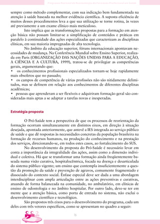 sempre como método complementar, com sua indicação bem fundamentada na
atenção à saúde baseada na melhor evidência científica. A suposta eficiência de
muitos desses procedimentos leva a que sua utilização se torne rotina, às vezes
até previamente a um exame clínico mais meticuloso.
          Isto implica que as transformações propostas para a formação em aten-
ção básica não possam limitar-se a simplificação de conteúdos e práticas em
paralelo à continuidade das ações especializadas que caracterizam as disciplinas
clínicas, em sua maioria impregnadas de alta tecnologia.
          No âmbito da educação superior, fóruns internacionais apontavam ne-
cessidades de mudança. Na Conferência Mundial sobre Ensino Superior, realiza-
da em Paris (ORGANIZAÇÃO DAS NAÇÕES UNIDAS PARA A EDUCAÇÃO,
A CIÊNCIA E A CULTURA, 1999), tratou-se de privilegiar as competências
gerais, argumentando que:
• os conhecimentos profissionais especializados tornam-se hoje rapidamente
mais obsoletos que no passado;
• os campos de competência de várias profissões não são nitidamente delimi-
tados, mas se definem em relação aos conhecimentos de diferentes disciplinas
acadêmicas;
• pessoas que aprenderam a ser flexíveis e adquiriram formação geral são con-
sideradas mais aptas a se adaptar a tarefas novas e inesperadas.


Estratégia proposta

         O Pró-Saúde tem a perspectiva de que os processos de reorientação da
formação ocorram simultaneamente em distintos eixos, em direção à situação
desejada, apontada anteriormente, que antevê a IES integrada ao serviço público
de saúde e que dê respostas às necessidades concretas da população brasileira na
formação de recursos humanos, na produção do conhecimento e na prestação
dos serviços, direcionando-se, em todos estes casos, ao fortalecimento do SUS.
         No desenvolvimento da proposta do Pró-Saúde é necessário levar em
conta a importância da integralidade das ações, assim como a dimensão indivi-
dual e coletiva. Há que se transformar uma formação ainda freqüentemente ba-
seada numa visão curativa, hospitalocêntrica, focada na doença e desarticulada
do sistema público vigente; um ensino que contempla insuficientemente a ques-
tão da promoção da saúde e prevenção de agravos, comumente fragmentado e
dissociado do contexto social. Ênfase especial deve ser dada a uma abordagem
interdisciplinar com ampla articulação entre as ações preventivas e curativas,
atuando de forma balanceada na comunidade, no ambulatório, em clínicas de
ensino de odontologia e no âmbito hospitalar. Por outro lado, deve-se ter em
mente que a atenção básica, como porta de entrada no sistema, não exclui o
desenvolvimento científico e tecnológico.
         São propostos três eixos para o desenvolvimento do programa, cada um
deles com três vetores específicos, como se apresentam no quadro a seguir:

                                       16
 