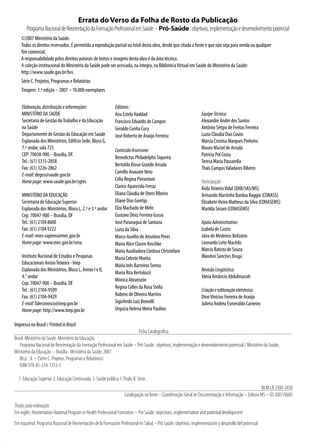 Errata do Verso da Folha de Rosto da Publicação
       Programa Nacional de Reorientação da Formação Profissional em Saúde – Pró-Saúde : objetivos, implementação e desenvolvimento potencial
    ©2007 Ministério da Saúde.
    Todos os direitos reservados. É permitida a reprodução parcial ou total desta obra, desde que citada a fonte e que não seja para venda ou qualquer
    fim comercial.
    A responsabilidade pelos direitos autorais de textos e imagens desta obra é da área técnica.
    A coleção institucional do Ministério da Saúde pode ser acessada, na íntegra, na Biblioteca Virtual em Saúde do Ministério da Saúde:
    http://www.saude.gov.br/bvs
    Série C. Projetos, Programas e Relatórios
    Tiragem: 1.ª edição – 2007 – 10.000 exemplares


    Elaboração, distribuição e informações:                       Editores:
    MINISTÉRIO DA SAÚDE                                           Ana Estela Haddad                                 Equipe Técnica:
    Secretaria de Gestão do Trabalho e da Educação                Francisco Eduardo de Campos                       Alexandre André dos Santos
    na Saúde                                                      Geraldo Cunha Cury                                Antônio Sérgio de Freitas Ferreira
    Departamento de Gestão da Educação em Saúde                   José Roberto de Araújo Ferreira                   Luzia Cláudia Dias Couto
    Esplanada dos Ministérios, Edifício Sede, Bloco G,                                                              Márcia Cristina Marques Pinheiro
    7.º andar, sala 725                                           Comissão Assessora:                               Mauro Maciel de Arruda
    CEP: 70058-900 – Brasília, DF.                                                                                  Patrícia Pol Costa
                                                                  Benedictus Philadelpho Siqueira
    Tel.: (61) 3315-2858                                                                                            Teresa Maria Passarella
                                                                  Bertoldo Kruse Grande Arruda
    Fax: (61) 3226-2862                                                                                             Thaís Campos Valadares Ribeiro
                                                                  Camillo Anauate Neto
    E-mail: deges@saude.gov.br
    Home page: www.saude.gov.br/sgtes                             Célia Regina Pierantoni                           Participação:
                                                                  Clarice Aparecida Ferraz                          Ávila Teixeira Vidal (DAB/SAS/MS)
    MINISTÉRIO DA EDUCAÇÃO                                        Eliana Cláudia de Otero Ribeiro                   Armando Martinho Bardou Raggio (CONASS)
    Secretaria de Educação Superior                               Eliane Dias Gontijo                               Elizabete Vieira Matheus da Silva (CONASEMS)
    Esplanada dos Ministérios, Bloco L, 2.º e 3.º andar           Elza Machado de Melo                              Marilda Siriani (CONASEMS)
    Cep: 70047-900 – Brasília, DF                                 Gustavo Diniz Ferreira Gusso
    Tel.: (61) 2104 8600                                          José Paranaguá de Santana                         Apoio Administrativo:
    Fax: (61) 2104 9222                                           Luzia da Silva                                    Izabela de Castro
    E-mail: mies-sapiens@mec.gov.br                               Marco Aurélio de Anselmo Peres                    Jaira de Medeiros Belizário
    Home page: www.mec.gov.br/sesu                                Maria Alice Clasen Roschke                        Leonardo Leite Macêdo
                                                                  Maria Auxiliadora Córdova Christófaro             Márcio Batista de Souza
    Instituto Nacional de Estudos e Pesquisas                     Maria Celeste Morita                              Wandrei Sanches Braga
    Educacionais Anísio Teixeira - Inep                           Maria Inês Barreiros Senna
    Esplanada dos Ministérios, Bloco L, Anexo I e II,                                                               Revisão Lingüística:
                                                                  Maria Rita Bertolozzi
    4.° andar                                                                                                       Vânia Amâncio Abdulmassih
                                                                  Mónica Abramzón
    Cep: 70047-900 – Brasília, DF
                                                                  Regina Celles da Rosa Stella
    Tel.: (61) 2104-9509                                                                                            Criação e editoração eletrônica:
    Fax: (61) 2104-9429                                           Rubens de Oliveira Martins                        Dino Vinícius Ferreira de Araújo
    E-mail: faleconosco@inep.gov.br                               Sigisfredo Luís Brenelli                          Julieta Andréa Esmeraldo Carneiro
    Home page: http://www.inep.gov.br                             Urquiza Helena Meira Paulino

Impresso no Brasil / Printed in Brazil
                                                                          Ficha Catalográfica
Brasil. Ministério da Saúde. Ministério da Educação.
   Programa Nacional de Reorientação da Formação Profissional em Saúde – Pró-Saúde : objetivos, implementação e desenvolvimento potencial / Ministério da Saúde,
Ministério da Educação. – Brasília : Ministério da Saúde, 007.
   86 p. : il. – (Série C. Projetos, Programas e Relatórios)
   ISBN 978-85-334-1353-5

  1. Educação Superior. . Educação Continuada. 3. Saúde pública. I. Título. II. Série.
                                                                                                                                                         NLM LB 300-430
                                                                        Catalogação na fonte – Coordenação-Geral de Documentação e Informação – Editora MS – OS 007/0685
Títulos para indexação:
Em inglês: Reorientation National Program in Health Professional Formation – Pró Saúde: objectives, implementation and potential development
Em espanhol: Programa Nacional de Reorientación de la Formación Profesional en Salud – Pró Saúde: objetivos, implementación y desarrollo del potencial
                                                                                          
 