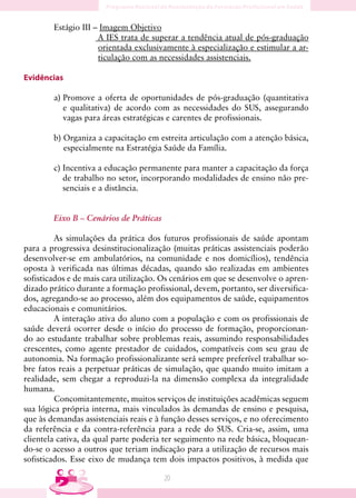 Estágio III – Imagem Objetivo
                     A IES trata de superar a tendência atual de pós-graduação
                     orientada exclusivamente à especialização e estimular a ar-
                     ticulação com as necessidades assistenciais.

Evidências

        a) Promove a oferta de oportunidades de pós-graduação (quantitativa
           e qualitativa) de acordo com as necessidades do SUS, assegurando
           vagas para áreas estratégicas e carentes de profissionais.

        b) Organiza a capacitação em estreita articulação com a atenção básica,
           especialmente na Estratégia Saúde da Família.

        c) Incentiva a educação permanente para manter a capacitação da força
           de trabalho no setor, incorporando modalidades de ensino não pre-
           senciais e a distância.


        Eixo B – Cenários de Práticas

         As simulações da prática dos futuros profissionais de saúde apontam
para a progressiva desinstitucionalização (muitas práticas assistenciais poderão
desenvolver-se em ambulatórios, na comunidade e nos domicílios), tendência
oposta à verificada nas últimas décadas, quando são realizadas em ambientes
sofisticados e de mais cara utilização. Os cenários em que se desenvolve o apren-
dizado prático durante a formação profissional, devem, portanto, ser diversifica-
dos, agregando-se ao processo, além dos equipamentos de saúde, equipamentos
educacionais e comunitários.
         A interação ativa do aluno com a população e com os profissionais de
saúde deverá ocorrer desde o início do processo de formação, proporcionan-
do ao estudante trabalhar sobre problemas reais, assumindo responsabilidades
crescentes, como agente prestador de cuidados, compatíveis com seu grau de
autonomia. Na formação profissionalizante será sempre preferível trabalhar so-
bre fatos reais a perpetuar práticas de simulação, que quando muito imitam a
realidade, sem chegar a reproduzi-la na dimensão complexa da integralidade
humana.
         Concomitantemente, muitos serviços de instituições acadêmicas seguem
sua lógica própria interna, mais vinculados às demandas de ensino e pesquisa,
que às demandas assistenciais reais e à função desses serviços, e no oferecimento
da referência e da contra-referência para a rede do SUS. Cria-se, assim, uma
clientela cativa, da qual parte poderia ter seguimento na rede básica, bloquean-
do-se o acesso a outros que teriam indicação para a utilização de recursos mais
sofisticados. Esse eixo de mudança tem dois impactos positivos, à medida que

                                        0
 