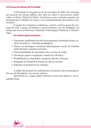 O Processo de Seleção do Pró-Saúde

        O Pró-Saúde foi lançado em 03 de novembro de 2005. Foi realizado
um processo de seleção pública, por meio de edital e convocatória, publi-
cados no Diário Oficial da União. Constituiu-se uma comissão assessora do
programa para trabalhar na seleção e no acompanhamento dos projetos sele-
cionados.
        A equipe de avaliadores estabeleceu, a priori, critérios gerais de acei-
tação de todo o grupo, dividindo-se, posteriormente, em três subgrupos em
função das áreas profissionais indicadas: Enfermagem, Medicina e Odonto-
logia.
        Os critérios gerais incluíram:

     • Tratamento equilibrado dos três eixos propostos (orientação teórica, ce-
       nários de prática e orientação pedagógica).
     • Clareza na abordagem conceitual (determinantes sociais do binômio
       saúde-doença) e esquema curricular.
     • Clara possibilidade de articulação com o serviço de saúde.
     • Orientação quanto à regulação e sistema de referência.
     • Possibilidade de compartilhar orçamento (Escola e Serviço).
     • Integração do Hospital de Ensino na rede de serviços.
     • Indicação de parâmetros de avaliação.

        A análise dos projetos foi realizada por, no mínimo, dois examinadores.
Em caso de divergência, um terceiro opinava.
        Apresentam-se, a seguir, dados referentes ao processo seletivo e aos re-
sultados finais:




                                       8
 