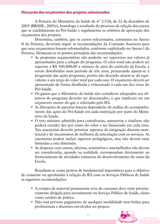 Discussão dos orçamentos dos projetos selecionados

         A Portaria do Ministério da Saúde de nº 2.530, de 22 de dezembro de
2005 (BRASIL, 2005e), homologa o resultado do processo de seleção dos cursos
que se candidataram ao Pró-Saúde e regulamenta os critérios de aprovação dos
orçamentos dos projetos.
         Determina, também, que os cursos selecionados, constantes no Anexo
II da Portaria, deveriam seguir as recomendações da Comissão Assessora para
que seus orçamentos fossem reformulados, conforme explicitado no Anexo I da
Portaria. Destacam-se os pontos principais das recomendações:
      • As propostas orçamentárias não poderão ser superiores aos valores já
         apresentados para a seleção do programa. O valor total não poderá ser
         superior a R$ 300.000,00 x número de anos do currículo da Escola, a
         serem distribuídos num período de três anos, procurando ajustar-se à
         progressão das ações propostas, porém não devendo afastar-se do equi-
         valente a um terço do valor total por cada ano. O orçamento deverá ser
         apresentado de forma detalhada e relacionado a cada um dos eixos do
         Pró-Saúde.
      • Os gastos que o Ministério da Saúde não considerar adequados aos ob-
         jetivos do programa deverão ser descontados, o que implicará em um
         orçamento menor do que o solicitado pela IES.
      • As liberações de parcelas futuras dependerão de análise do acompanha-
         mento das ações do Pró-Saúde em cada instituição por parte do Minis-
         tério da Saúde.
      • O teto máximo admitido para consultorias, assessorias e similares não
         poderá exceder dez por cento do valor a ser financiado em cada eixo.
         Tais assessorias deverão priorizar aspectos da integração docente-assis-
         tencial e de mecanismos de melhoria da articulação com os serviços. As
         assessorias podem incluir aspectos pedagógicos, mas não devem estar
         limitadas a esta dimensão.
      • As despesas com cursos, oficinas, seminários e assemelhados não devem
         ser consideradas, quando na realidade correspondam diretamente ao
         financiamento de atividades rotineiras do desenvolvimento do curso da
         Escola.

         Ressaltam-se como pontos de fundamental importância para o objetivo
de construir ou aprofundar a relação da IES com os Serviços Públicos de Saúde
as seguintes recomendações:

     • A compra de material permanente e/ou de consumo deve estar priorita-
       riamente dirigida para investimento no Serviço Público de Saúde, eleito
       como cenário de prática.
     • Não está previsto pagamento de qualquer modalidade nem bolsas para
       profissionais e docentes envolvidos no projeto.

                                         33
 