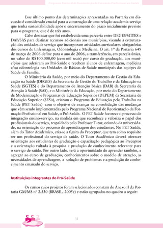 Esse último ponto das determinações apresentadas na Portaria em dis-
cussão é considerado crucial para a construção de uma relação academia-serviço
que tenha sustentabilidade após o encerramento do prazo inicialmente previsto
para o programa, que é de três anos.
         Cabe destacar que foi estabelecida uma parceria entre DEGES/SGTES e
DAB/SAS para destinar recursos adicionais aos municípios, visando à estrutura-
ção das unidades de serviço que incorporam atividades curriculares obrigatórias
dos cursos de Enfermagem, Odontologia e Medicina. O art. 1º da Portaria 649
de março de 2006 define para o ano de 2006, a transferência, em parcela única,
no valor de R$100.000,00 (cem mil reais) por curso de graduação, aos muni-
cípios que aderiram ao Pró-Saúde e recebem alunos de enfermagem, medicina
e/ou odontologia nas Unidades de Básicas de Saúde municipais das equipes de
Saúde da Família.
         O Ministério da Saúde, por meio do Departamento de Gestão da Edu-
cação na Saúde (DEGES) da Secretaria de Gestão do Trabalho e da Educação na
Saúde (SGTES) e do Departamento de Atenção Básica (DAB) da Secretaria de
Atenção à Saúde (SAS), e o Ministério da Educação, por meio do Departamento
de Modernização e Programas de Educação Superior (DEPEM) da Secretaria de
Educação Superior (SESu), criaram o Programa de Educação pelo Trabalho na
Saúde (PET Saúde) com o objetivo de avançar na consolidação das mudanças
que vêm sendo implementadas pelo Programa Nacional de Reorientação da For-
mação Profissional em Saúde, o Pró-Saúde. O PET Saúde favorece o processo de
integração ensino-serviço, na medida em que reconhece e valoriza o papel dos
profissionais do serviço, respaldado pelo Professor Tutor, oriundo da universida-
de, na orientação do processo de aprendizagem dos estudantes. No PET Saúde,
além do Tutor Acadêmico, cria-se a figura do Preceptor, que tem como requisito
ser um profissional do serviço de saúde. O Tutor Acadêmico deverá oferecer
orientação aos estudantes de graduação e capacitação pedagógica ao Preceptor
e a orientação voltada à pesquisa e produção de conhecimento relevante para
o serviço de saúde. Por outro lado, terá a oportunidade de aprender também, e
agregar ao curso de graduação, conhecimentos sobre o modelo de atenção, as
necessidades de aprendizagem, a solução de problemas e a produção de conhe-
cimento emanado do serviço.


Instituições integrantes do Pró-Saúde

        Os cursos cujos projetos foram selecionados constam do Anexo II da Por-
taria GM/MS nº 2.530 (BRASIL, 2005e) e estão agrupados no quadro a seguir:




                                        34
 