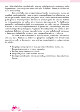 por várias disciplinas especializadas (em sua maioria reconhecidas como muito
importantes e que não poderiam ser deixadas de lado na formação de determi-
nado profissional).
         Por outro lado, nem sempre todas as Escolas contam com a mesma ca-
pacidade técnico-científica e desenvolvem pesquisa básica e/ou aplicada que pos-
sa ser aproveitada, não só para geração de novos conhecimentos como também,
para apoiar o próprio processo de ensino e aprendizagem. Tal situação poderia,
na prática, justificar um melhor aproveitamento da proposta do Pró-Saúde com-
pensando a deficiência referida com uma maior interação entre os laboratórios
básicos e as unidades complementares de diagnóstico e a epidemiologia, apoiando
com orientação fisiopatológica a progressão do conhecimento no campo da pro-
pedêutica. Tudo isto orientado à atenção básica em nível ambulatorial, integrando
a abordagem individual e a coletiva num contexto baseado em evidências.
         As visitas às Escolas ocorrerão periodicamente, conforme a necessidade
em cada caso. Ademais da análise do progresso alcançado pelo projeto local
respectivo, poder-se-á promover uma série de outras iniciativas enriquecedoras,
incluindo:

     •   Integração dos projetos de mais de uma profissão na mesma IES.
     •   Interação com outros projetos na região.
     •   Realização de encontros regionais.
     •   Programação de visitas a outras Escolas.
     •   Interação com Escolas não selecionadas, com interesse de participação
         futura.




                                       38
 