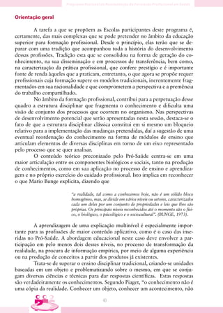 Orientação geral

         A tarefa a que se propõem as Escolas participantes deste programa é,
certamente, das mais complexas que se pode pretender no âmbito da educação
superior para formação profissional. Desde o princípio, elas terão que se de-
parar com uma tradição que acompanhou toda a história do desenvolvimento
dessas profissões. Tradição esta que se consolidou na forma de geração do co-
nhecimento, na sua disseminação e em processos de transferência, bem como,
na caracterização da prática profissional, que confere prestígio e é importante
fonte de renda àqueles que a praticam, entretanto, o que agora se propõe requer
profissionais cuja formação supere os modelos tradicionais, inerentemente frag-
mentados em sua racionalidade e que comprometem a perspectiva e a premência
do trabalho compartilhado.
         No âmbito da formação profissional, contribui para a perpetuação desse
quadro a estrutura disciplinar que fragmenta o conhecimento e dificulta uma
visão de conjunto dos processos que ocorrem no organismo. Nas perspectivas
de desenvolvimento potencial que serão apresentadas nesta sessão, destaca-se o
fato de que a estrutura disciplinar clássica constitui em si mesmo um bloqueio
relativo para a implementação das mudanças pretendidas, daí a sugestão de uma
eventual reordenação do conhecimento na forma de módulos de ensino que
articulam elementos de diversas disciplinas em torno de um eixo representado
pelo processo que se quer analisar.
         O conteúdo teórico preconizado pelo Pró-Saúde centra-se em uma
maior articulação entre os componentes biológicos e sociais, tanto na produção
de conhecimentos, como em sua aplicação no processo de ensino e aprendiza-
gem e no próprio exercício do cuidado profissional. Isto implica em reconhecer
o que Mario Bunge explicita, dizendo que

                          “a realidade, tal como a conhecemos hoje, não é um sólido bloco
                          homogêneo, mas, se divide em vários níveis ou setores, caracterizados
                          cada um deles por um conjunto de propriedades e leis que lhes são
                          próprias. Os principais níveis reconhecidos até o momento são o físi-
                          co, o biológico, o psicológico e o sociocultural”. (BUNGE, 1973).

         A aprendizagem de uma explicação multinível é especialmente impor-
tante para as profissões de maior conteúdo aplicativo, como é o caso das inse-
ridas no Pró-Saúde. A abordagem educacional neste caso deve envolver a par-
ticipação em pelo menos dois desses níveis, no processo de transformação da
realidade, na procura de informação empírica, por meio de alguma experiência
ou na produção de conceitos a partir dos produtos já existentes.
         Trata-se de superar o ensino disciplinar tradicional, criando-se unidades
baseadas em um objeto e problematizando sobre o mesmo, em que se conju-
gam diversas ciências e técnicas para dar respostas científicas. Estas respostas
são verdadeiramente os conhecimentos. Segundo Piaget, “o conhecimento não é
uma cópia da realidade. Conhecer um objeto, conhecer um acontecimento, não

                                           40
 