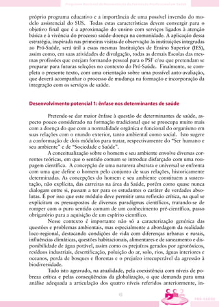 próprio programa educativo e a importância de uma possível inversão do mo-
delo assistencial do SUS. Todas estas características devem convergir para o
objetivo final que é a aproximação do ensino com serviços ligados à atenção
básica e à vivência do processo saúde-doença na comunidade. A aplicação dessa
estratégia, inspirada nas primeiras visitas de observação às instituições integradas
ao Pró-Saúde, será útil a essas mesmas Instituições de Ensino Superior (IES),
assim como, em suas atividades de divulgação, todas as demais Escolas das mes-
mas profissões que estejam formando pessoal para o PSF e/ou que pretendam se
preparar para futuras seleções no contexto do Pró-Saúde. Finalmente, se com-
pleta o presente texto, com uma orientação sobre uma possível auto-avaliação,
que deverá acompanhar o processo de mudança na formação e incorporação da
integração com os serviços de saúde.


Desenvolvimento potencial 1: ênfase nos determinantes de saúde

         Pretende-se dar maior ênfase à questão de determinantes de saúde, as-
pecto pouco considerado na formação tradicional que se preocupa muito mais
com a doença do que com a normalidade orgânica e funcional do organismo em
suas relações com o mundo exterior, tanto ambiental como social. Isto sugere
a conformação de dois módulos para tratar, respectivamente do “Ser humano e
seu ambiente” e de “Sociedade e Saúde”.
         A conceitualização sobre o homem e seu ambiente envolve diversas cor-
rentes teóricas, em que o sentido comum se introduz disfarçado com uma rou-
pagem científica. A concepção de uma natureza abstrata e universal se enfrenta
com uma que define o homem pelo conjunto de suas relações, historicamente
determinadas. As concepções do homem e seu ambiente constituem a susten-
tação, não explícita, das carreiras na área da Saúde, porém como quase nunca
dialogam entre si, passam a ter para os estudantes o caráter de verdades abso-
lutas. É por isso que este módulo deve permitir uma reflexão crítica, na qual se
explicitam os pressupostos de diversos paradigmas científicos, tratando-se de
romper com o puro sentido comum de um conhecimento pré-científico, passo
obrigatório para a aquisição de um espírito científico.
         Nesse contexto é importante não só a caracterização genérica das
questões e problemas ambientais, mas especialmente a abordagem da realidade
loco-regional, destacando condições de vida com diferenças urbanas e rurais,
influências climáticas, questões habitacionais, alimentares e de saneamento e dis-
ponibilidade de água potável, assim como os prejuízos gerados por agrotóxicos,
resíduos industriais, desertificação, poluição do ar, solo, rios, águas interiores e
oceanos, perda de bosques e florestas e o prejuízo irrecuperável da agressão à
biodiversidade.
         Tudo isto agravado, na atualidade, pela coexistência com níveis de po-
breza crítica e pelas conseqüências da globalização, o que demanda para uma
análise adequada a articulação dos quatro níveis referidos anteriormente, in-

                                          43
 