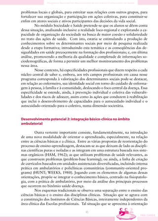 problemas locais e globais, para estreitar suas relações com outros grupos, para
fortalecer sua organização e participação em ações coletivas, para constituir-se
enfim em atores sociais e ativos participantes das decisões da vida social.
         No módulo Sociedade e Saúde pretende-se que os alunos se dêem conta
dessa situação, analisando inclusive a realidade loco-regional e explorando a ca-
pacidade de organização da sociedade na busca de maior coesão e solidariedade
no trato das ações de saúde. Com isto, estaria se estimulando a produção de
conhecimentos sobre os determinantes sociais por meio de pesquisa realizada
desde a etapa formativa; introduzindo esta temática e as conseqüências das de-
sigualdades em saúde precocemente na formação dos profissionais; e, em última
análise, promovendo a melhoria da qualidade e completude de informações so-
ciodemográficas, de forma a permitir um melhor monitoramento dos problemas
nessa área.
         Nesse contexto, há especificidades profissionais que dizem respeito a cada
núcleo central de saber e, embora, aos três campos profissionais em causa nesse
programa corresponda à valorização dos determinantes sociais pode-se destacar,
em relação ao enfermeiro, sua identidade social em torno do cuidado de enferma-
gem à pessoa, à família e à comunidade, deslocando o foco central da doença. Essa
especificidade se estende, ainda, à prevenção individual e coletiva das vulnerabi-
lidades e dos riscos de adoecer, assim como às ações que conduzem à reabilitação
que inclui o desenvolvimento de capacidades para o autocuidado individual e o
autocuidado orientado para o coletivo, numa dimensão societária.


Desenvolvimento potencial 2: integração básico-clínica no âmbito
ambulatorial

         Outra vertente importante consiste, fundamentalmente, na introdução
de uma nova modalidade de orientar o aprendizado, especialmente, na relação
entre as ciências básicas e a clínica. Entre as várias propostas de reorientação do
processo de ensino-aprendizagem, destacam-se as que deixam de lado as discipli-
nas científicas puras e isoladas e as integram em uma estrutura baseada nos siste-
mas orgânicos (HAM, 1962); as que utilizam problemas de saúde relevantes, as
que constroem problemas (problem-base learning); ou ainda, a linha de criação
de currículos baseados em unidades assistenciais diversificadas, incluindo intensa
prática em ambulatórios e policlínicas comunitárias (community-oriented pro-
grams) (HUNT; WEEKS, 1980). Jogando com os elementos de algumas dessas
orientações, propõe-se integrar o conhecimento básico, centrado na fisiopatolo-
gia, com a prática de ambulatório, por meio da análise dos principais processos
que ocorrem no binômio saúde-doença.
         Nos esquemas tradicionais se observa uma separação entre o ensino das
ciências básicas e o ensino das disciplinas clínicas. Situação que se agrava com
a constituição dos Institutos de Ciências Básicas, inteiramente independentes da
área clínica das Escolas profissionais. Tal situação que se aproxima à orientação

                                          45
 