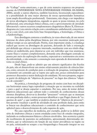 do “College” norte-americano, e que de certa maneira reaparece em proposta
recente da UNIVERSIDADE NOVA (UNIVERSIDADE FEDERAL DA BAHIA,
2006), atende a outros objetivos, também louváveis, favorecendo especialmen-
te a possibilidade de uma maior abertura de novas oportunidades formativas
(com ampla diversificação profissional). Entretanto, não chega a ser impeditiva
de novas abordagens integradoras, segundo as quais se possa retomar, no ciclo
profissional, uma articulação básico-clínica, com o aproveitamento de atividade
laboratorial e outros recursos complementares diagnósticos (Raios X, Eletrocar-
diograma etc.) em estreita relação com o atendimento ambulatorial, concentran-
do-se a este nível, com uma forte base fisiopatológica, a Semiologia, a Clínica e
a Epidemiologia.
         Esta abordagem contorna a tendência, às vezes observada, de um menor
interesse do aluno pelas disciplinas básicas, por não encontrar motivação para
dedicar tempo ao seu aprendizado. Porém, mais importante ainda, é a mudança
radical que ocorre na abordagem do paciente, deixando de lado a orientação
pré-definida que oferece o paciente internado, usualmente com seu rótulo diag-
nóstico já estabelecido, para deparar-se com um indivíduo que traz anamnese,
exame físico e exames complementares, demanda uma abordagem centrada na
pessoa por meio da exploração dos medos, expectativas e sentimentos em torno
da enfermidade, e não somente a constatação mais apurada de determinado sin-
toma ou sinal clínico.
         Desde logo, pode-se admitir que um número significativo das Escolas
do país, não só desenvolvem um ensino relativamente precário de ciências bási-
cas, como carecem de condições para a realização de pesquisas, restringindo-se
a transmitir um conteúdo que se repete ano após ano, pouco estimulantes para
promover discussões e maior dedicação do estudante. Na nova proposta, sugere-
se partir da definição de “objetivos de processo” no lugar dos clássicos “objeti-
vos de conteúdo”.
         Na prática, a formulação do programa de ensino com base em discipli-
nas horizontais nunca logra reproduzir a situação que se encontra na realidade
e para a qual se deseja capacitar o estudante. Por isso, antes de tentar definir
objetivos educacionais que cubram todo o conteúdo de conhecimentos dessas
mesmas disciplinas, dever-se-ia desenhar “processos” verticais que se manejam
em uma profissão dada e, nestes processos identificar o que Piaget chama de “es-
quemas de ação”, e que também se poderia chamar de “objetivos de processo”.
Isto permite visualizar o perfil de atividades de uma profissão dada, para então
se buscar nas disciplinas educacionais o conteúdo de conhecimentos que seria
aplicável para o desenvolvimento de cada esquema de ação.
         No caso específico da medicina, por exemplo, poder-se-ia definir uma
série de síndromes clínicas a serem estudadas como foco de estudos integrados,
incluindo os conhecimentos básicos e clínicos envolvidos. Isto ocorreria a partir
do recebimento de pacientes no ambulatório, apresentando determinadas sín-
dromes, que se selecionaria em função de sua maior prevalência na região ou
no país, enfatizando-se sempre a sua fisiopatologia e buscando integrar no seu

                                       46
 