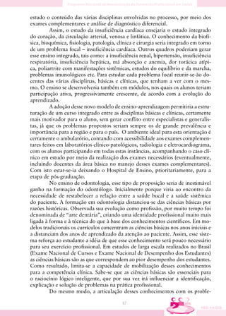 estudo o conteúdo das várias disciplinas envolvidas no processo, por meio dos
exames complementares e análise de diagnóstico diferencial.
          Assim, o estudo da insuficiência cardíaca ensejaria o estudo integrado
do coração, da circulação arterial, venosa e linfática. O conhecimento da biofí-
sica, bioquímica, fisiologia, patologia, clínica e cirurgia seria integrado em torno
de um problema focal – insuficiência cardíaca. Outros quadros poderiam gerar
esse ensino integrado, tais como: a insuficiência renal, hipertensão, insuficiência
respiratória, insuficiência hepática, má absorção e anemia, dor torácica atípi-
ca, poliartrite com manifestações sistêmicas, estudos do equilíbrio e da marcha,
problemas imunológicos etc. Para estudar cada problema focal reunir-se-ão do-
centes das várias disciplinas, básicas e clínicas, que tenham a ver com o mes-
mo. O ensino se desenvolveria também em módulos, nos quais os alunos teriam
participação ativa, progressivamente crescente, de acordo com a evolução do
aprendizado.
          A adoção desse novo modelo de ensino-aprendizagem permitiria a estru-
turação de um curso integrado entre as disciplinas básicas e clínicas, certamente
mais motivador para o aluno, sem gerar conflito entre especialistas e generalis-
tas, já que os problemas propostos seriam sempre os de grande prevalência e
importância para a região e para o país. O ambiente ideal para esta orientação é
certamente o ambulatório, contando com acessibilidade aos exames complemen-
tares feitos em laboratórios clínico-patológicos, radiologia e eletrocardiograma,
com os alunos participando em todas estas instâncias, acompanhando o caso clí-
nico em estudo por meio da realização dos exames necessários (eventualmente,
incluindo docentes da área básica no manejo desses exames complementares).
Com isto estar-se-ia deixando o Hospital de Ensino, prioritariamente, para a
etapa de pós-graduação.
          No ensino de odontologia, esse tipo de proposição seria de inestimável
ganho na formação do odontólogo. Inicialmente porque viria ao encontro da
necessidade de restabelecer a relação entre a saúde bucal e a saúde sistêmica
do paciente. A formação em odontologia distanciou-se das ciências básicas por
razões históricas. Observada sua evolução como profissão, por muito tempo foi
denominada de “arte dentária”, criando uma identidade profissional muito mais
ligada à forma e à técnica do que à base dos conhecimentos científicos. Em mo-
delos tradicionais os currículos concentram as ciências básicas nos anos iniciais e
a distanciam dos anos de aprendizado da atenção ao paciente. Assim, esse siste-
ma reforça ao estudante a idéia de que esse conhecimento será pouco necessário
para seu exercício profissional. Em estudos de larga escala realizados no Brasil
(Exame Nacional de Cursos e Exame Nacional de Desempenho dos Estudantes)
as ciências básicas são as que correspondem ao pior desempenho dos estudantes.
Como resultado, limita-se a capacidade de mobilização desses conhecimentos
para a competência clínica. Sabe-se que as ciências básicas são essenciais para
o raciocínio lógico inteligente, que por sua vez irá influenciar a identificação,
explicação e solução de problemas na prática profissional.
          Do mesmo modo, a articulação desses conhecimentos com os proble-

                                          47
 