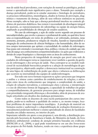 mas de saúde bucal prevalentes, com variações do normal ao patológico, poderá
tornar o aprendizado mais significativo para o aluno. Tomando por exemplo a
doença periodontal, poder-se-ia estudar anatomia e histologia do periodonto,
os processos inflamatórios, imunológicos, aliados às formas de prevenção, diag-
nóstico e tratamento da doença, além de seus reflexos sistêmicos no paciente.
Nesse exemplo, sabe-se hoje que a doença periodontal interfere no controle gli-
cêmico de pacientes diabéticos. Isso remete à necessidade da abordagem integral
do paciente, ao reposicionamento do odontológo na equipe da atenção básica,
ampliando as possibilidades de obtenção de estados saudáveis.
         No caso da enfermagem, a ação de cuidar ocorre segundo um processo de
intersubjetividades, que envolve a pessoa e o profissional de saúde, no qual deve haver
uma co-responsabilização em torno do problema a ser enfrentado, portanto, nesse
momento, portanto, produzem-se relações de vínculos, fazendo-se imprescindível a
integração de conhecimentos de ciências biológicas e das humanidades, além de ou-
tros campos instrumentais que apóiam a racionalidade do cuidado de enfermagem.
Essa pauta está orientada à reconstrução ética, política e técnica do cuidado que não
mais dá espaço aos conhecimentos compartimentalizados e às ações que evidenciem a
divisão do corpo biopsíquico e a hierarquia entre as áreas do conhecimento.
         Nesta perspectiva de integralidade da atenção que prevê uma rede de
cuidados de enfermagem torna-se importante rever também a questão da gerên-
cia de enfermagem e dos serviços de saúde. Para contrapor-se ao modelo tradi-
cional de racionalidade burocrática propõe-se a adoção de metodologias de ges-
tão participativa, objetivando ampliar a democracia institucional na construção
de uma lógica de redistribuição do poder que altera e infuencia as deliberações
que ocorrem na internalidade das equipes de saúde/enfermagem.
         Em todo este novo formato requerem-se ações e processos que integrem
a análise e a síntese como caminhos do estabelecimento de relações; a articu-
lação entre áreas do conhecimento que integram a complexidade da saúde; a
criação de soluções inovadoras; a comunicação clara e precisa; a interpretação
e o uso de diferentes formas de linguagem; a capacidade de trabalhar em grupo
e compartilhadamente; de gerenciar processos para atingir metas; de trabalhar
com prioridades integrando diferenças e diversidades; além de processos de ava-
liação articulados aos desafios das mudanças permanentes.
         Como todos os docentes de uma escola participariam dos cursos inte-
grados, poder-se-ia melhorar a qualidade do ensino e, ao mesmo tempo, foca-
lizar problemas de maior importância nosológica. A produção de material em
formatos escrito e audiovisual e a disponibilização de avaliações (formativas es-
sencialmente) poderiam melhorar o ensino-aprendizado de alunos de faculdades
situadas em cidades menores, no interior do país.
Importante subsídio em apoio a essa proposta é, sem dúvida, a distribuição pro-
movida pela Secretaria de Assistência à Saúde, do Ministério da Saúde, do livro
Medicina ambulatorial: condutas de atenção primária baseadas em evidências
(DUNCAN et al., 2004), o qual pode transformar-se em um dos livros-texto
dos projetos do Pró-Saúde. Inclusive, tendo em vista a experiência desse grupo

                                          48
 