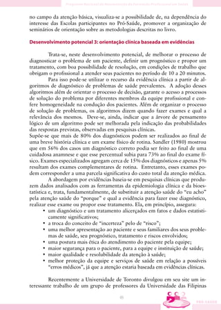 no campo da atenção básica, visualiza-se a possibilidade de, na dependência do
interesse das Escolas participantes no Pró-Saúde, promover a organização de
seminários de orientação sobre as metodologias descritas no livro.

Desenvolvimento potencial 3: orientação clínica baseada em evidências

          Trata-se, neste desenvolvimento potencial, de melhorar o processo de
diagnosticar o problema de um paciente, definir um prognóstico e propor um
tratamento, com boa possibilidade de resolução, em condições de trabalho que
obrigam o profissional a atender seus pacientes no período de 10 a 20 minutos.
          Para isso pode-se utilizar o recurso da evidência clínica a partir de al-
goritmos de diagnóstico de problemas de saúde prevalentes. A adoção desses
algoritmos além de orientar o processo de decisão, garante o acesso a processos
de solução do problema por diferentes membros da equipe profissional e con-
fere homogeneidade na condução dos pacientes. Além de organizar o processo
de solução de problemas, os algoritmos dizem quando fazer exames e qual a
relevância dos mesmos. Deve-se, ainda, indicar que a árvore de pensamento
lógico de um algoritmo pode ser melhorada pela indicação das probabilidades
das respostas previstas, observadas em pesquisas clínicas.
Supõe-se que mais de 80% dos diagnósticos podem ser realizados ao final de
uma breve história clínica e um exame físico de rotina. Sandler (1980) mostrou
que em 56% dos casos um diagnóstico correto podia ser feito ao final de uma
cuidadosa anamnese e que esse percentual subia para 73% ao final do exame fí-
sico. Exames especializados agregam cerca de 15% dos diagnósticos e apenas 5%
resultam dos exames complementares de rotina. Entretanto, esses exames po-
dem corresponder a uma parcela significativa do custo total da atenção médica.
          A abordagem por evidências baseia-se em pesquisas clínicas que produ-
zem dados analisados com as ferramentas da epidemiologia clínica e da bioes-
tatística e, trata, fundamentalmente, de substituir a atenção saúde do “eu acho”
pela atenção saúde do “porque” e qual a evidência para fazer esse diagnóstico,
realizar esse exame ou propor esse tratamento. Ela, em princípio, assegura:
       • um diagnóstico e um tratamento alicerçados em fatos e dados estatisti-
          camente significativos;
       • a troca do conceito de “incerteza” pelo de “risco”;
       • uma melhor apresentação ao paciente e seus familiares dos seus proble-
          mas de saúde, seu prognóstico, tratamento e riscos envolvidos;
       • uma postura mais ética do atendimento do paciente pela equipe;
       • maior segurança para o paciente, para a equipe e instituição de saúde;
       • maior qualidade e resolubilidade da atenção à saúde;
       • melhor proteção da equipe e serviços de saúde em relação a possíveis
          “erros médicos”, já que a atenção estaria baseada em evidências clínicas.

         Recentemente a Universidade de Toronto divulgou em seu site um in-
teressante trabalho de um grupo de professores da Universidade das Filipinas

                                          49
 