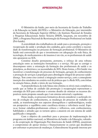 APRESENTAÇÃO




         O Ministério da Saúde, por meio da Secretaria de Gestão do Trabalho
e da Educação na Saúde (SGTES) e o Ministério da Educação, por intermédio
da Secretaria de Educação Superior (SESu) e do Instituto Nacional de Estudos
e Pesquisas Educacionais Anísio Teixeira (INEP), lançaram, em novembro de
2005, o Programa Nacional de Reorientação da Formação Profissional em Saúde
(Pró-Saúde).
         A centralidade dos trabalhadores de saúde para a promoção, proteção e
recuperação da saúde e produção dos cuidados, gera como corolário a necessi-
dade de transformações no processo de formação profissional. O Ministério da
Saúde está convencido de que o investimento em adequação da rede física, de
tecnologia, de medicamentos e de insumos é em vão, se os profissionais de saúde
não apostarem no SUS.
         Constitui desafio permanente, portanto, o reforço de uma robusta
articulação entre as instituições formadoras e o serviço. Há que se corrigir o
descompasso entre a orientação da formação dos profissionais de saúde e os
princípios, as diretrizes e as necessidades do SUS. Desta forma, o Pró-Saúde visa
incentivar a transformação do processo de formação, geração de conhecimento
e prestação de serviços à população para abordagem integral do processo saúde-
doença. Tem como eixo central a integração ensino-serviço, com a conseqüente
inserção dos estudantes no cenário real de práticas que é a Rede SUS, com ênfase
na atenção básica, desde o início de sua formação.
         A preponderância da rede básica não elimina os níveis mais complexos,
sendo que as linhas de cuidado (da promoção à recuperação) representam a
estratégia do SUS para enfrentar o enorme desafio de otimizar os recursos dis-
poníveis nesta proposta ousada que é um sistema universal e equânime.
         Desse modo, os processos formativos devem considerar o acelerado rit-
mo de evolução do conhecimento, as mudanças do processo de trabalho em
saúde, as transformações nos aspectos demográficos e epidemiológicos, tendo
em perspectiva o equilíbrio entre excelência técnica e relevância social. Espe-
ra-se formar cidadãos-profissionais críticos e reflexivos, com conhecimentos,
habilidades e atitudes que os tornem aptos a atuarem em um sistema de saúde
qualificado e integrado.
         Com o objetivo de contribuir para o processo de implementação do
programa em âmbito nacional, os Ministérios da Saúde e da Educação, valendo-
se da cooperação da Organização Pan-Americana da Saúde (OPAS), assumiram
o compromisso de apoiar técnica e financeiramente os cursos que decidissem
por enfrentar os processos de mudanças. Colateralmente há grande interesse por

                                         5
 