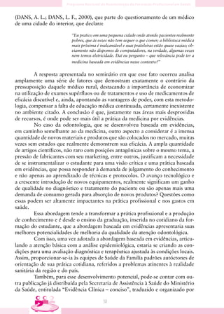 (DANS, A. L.; DANS, L. F., 2000), que parte do questionamento de um médico
de uma cidade do interior, que declara:

                          “Eu pratico em uma pequena cidade onde atendo pacientes realmente
                          pobres, que às vezes não tem sequer o que comer; a biblioteca médica
                          mais próxima é inalcansável e suas prateleiras estão quase vazias; ob-
                          viamente não dispomos de computadores, na verdade, algumas vezes
                          nem temos eletricidade. Daí eu pergunto – que relevância pode ter a
                          medicina baseada em evidências nesse contexto?”


         A resposta apresentada no seminário em que esse fato ocorreu analisa
amplamente uma série de fatores que demostram exatamente o contrário da
pressuposição daquele médico rural, destacando a importância de economizar
na utilização de exames supérfluos ou de tratamentos e uso de medicamentos de
eficácia discutível e, ainda, apontando as vantagens de poder, com esta metodo-
logia, compensar a falta de educação médica continuada, certamente inexistente
no ambiente citado. A conclusão é que, justamente nas áreas mais desprovidas
de recursos, é onde pode ser mais útil a prática da medicina por evidências.
         No caso da odontologia, que se desenvolveu baseada em evidências,
em caminho semelhante ao da medicina, outro aspecto a considerar é a imensa
quantidade de novos materiais e produtos que são colocados no mercado, muitas
vezes sem estudos que realmente demonstrem sua eficácia. A ampla quantidade
de artigos científicos, não raro com posições antagônicas sobre o mesmo tema, a
pressão de fabricantes com seu marketing, entre outros, justificam a necessidade
de se instrumentalizar o estudante para uma visão crítica e uma prática baseada
em evidências, que possa responder à demanda de julgamento do conhecimento
e não apenas ao aprendizado de técnicas e protocolos. O avanço tecnológico e
a crescente introdução de novos equipamentos, realmente significam um ganho
de qualidade no diagnóstico e tratamento do paciente ou são apenas mais uma
demanda de consumo gerada para absorção de novos produtos? Questões como
essas podem ser altamente impactantes na prática profissional e nos gastos em
saúde.
         Essa abordagem tende a transformar a prática profissional e a produção
de conhecimento e é desde o ensino da graduação, inserida no cotidiano da for-
mação do estudante, que a abordagem baseada em evidências apresentaria suas
melhores potencialidades de melhoria da qualidade da atenção odontológica.
         Com isso, uma vez adotada a abordagem baseada em evidências, articu-
lando a atenção básica com a análise epidemiológica, estaria se criando as con-
dições para uma avaliação diagnóstica e terapêutica ajustada às condições locais.
Assim, proporcionar-se-ia às equipes de Saúde da Familía padrões autóctones de
orientação de sua prática cotidiana, referidos a problemas atinentes à realidade
sanitária da região e do país.
         Também, para esse desenvolvimento potencial, pode-se contar com ou-
tra publicação já distribuída pela Secretaria de Assistência à Saúde do Ministério
da Saúde, entitulada “Evidência Clínica – conciso”, traduzido e organizado por

                                           50
 