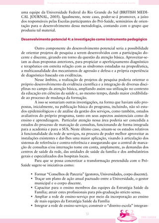 uma equipe da Universidade Federal do Rio Grande do Sul (BRITISH MEDI-
CAL JOURNAL, 2005). Igualmente, neste caso, poder-se-á promover, a juízo
dos responsáveis pelas Escolas participantes do Pró-Saúde, seminários de orien-
tação para o desenvolvimento dessa metodologia, contando com o grupo que
produziu tal material.

Desenvolvimento potencial 4: a investigação como instrumento pedagógico

         Outro componente do desenvolvimento potencial seria a possibilidade
de orientar projetos de pesquisa a serem desenvolvidos com a participação do-
cente e discente, girando em torno da questão da atenção básica. Aproveitar-se-
iam as duas propostas anteriores, para propiciar o aperfeiçoamento diagnóstico
e terapêutico em estreita relação com as síndromes estudadas na propedêutica,
a multicausalidade dos mecanismos de agressão e defesa e a própria experiência
de diagnóstico baseado em evidências.
         Nesse âmbito, a realização de projetos de pesquisa poderia orientar o
próprio desenvolvimento da evidência científica e a integração de diversas disci-
plinas no campo da atenção básica, ampliando assim sua utilização no contexto
da educação em ciências da saúde e, ao mesmo tempo, dando maior credibilida-
de ao processo de mudança da formação.
         A isso se somariam outras investigações, na forma que haviam sido pro-
postas, inicialmente, na publicação básica do programa, incluindo, não só estu-
dos epidemiológicos e de análise da gestão dos serviços, como também, estudos
avaliativos do próprio programa, tanto em seus aspectos assistenciais como de
ensino e aprendizagem. Particular atenção nessa área poderia ser concedida a
estudos do processo de marcação de consultas, funcionando de forma integrada
para a academia e para o SUS. Neste último caso, situam-se os estudos relativos
à funcionalidade da rede de serviços, na procura de poder melhor aproveitar as
instalações existentes e dar-lhes uma maior aplicação, visando à articulação dos
sistemas de referência e contra-referência e assegurando que a central de marca-
ção de consultas e/ou internação tome em conta, amplamente, as demandas dos
centros de saúde da rede, das unidades de saúde da família e dos ambulatórios
gerais e especializados dos hospitais locais.
         Para que se possa concretizar a transformação pretendida com o Pró-
Saúde sugere-se iniciativas como:

     • Formar “Conselhos de Parceria” (gestores, Universidades, corpo discente).
     • Traçar um plano de ação anual pactuado entre a Universidade, o gestor
       municipal e o corpo discente.
     • Capacitar para o ensino membros das equipes da Estratégia Saúde da
       Família; atrair estes profissionais para pós-graduação stricto sensu.
     • Ampliar a rede de ensino-serviço por meio da incorporação ao ensino
       de mais equipes da Estratégia Saúde da Família
     • Integrar a rede de ensino-serviço; construir o “distrito escola” integran-

                                         51
 