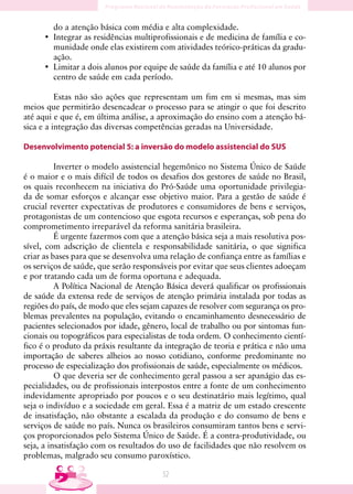 do a atenção básica com média e alta complexidade.
      • Integrar as residências multiprofissionais e de medicina de família e co-
        munidade onde elas existirem com atividades teórico-práticas da gradu-
        ação.
      • Limitar a dois alunos por equipe de saúde da família e até 10 alunos por
        centro de saúde em cada período.

          Estas não são ações que representam um fim em si mesmas, mas sim
meios que permitirão desencadear o processo para se atingir o que foi descrito
até aqui e que é, em última análise, a aproximação do ensino com a atenção bá-
sica e a integração das diversas competências geradas na Universidade.

Desenvolvimento potencial 5: a inversão do modelo assistencial do SUS

          Inverter o modelo assistencial hegemônico no Sistema Único de Saúde
é o maior e o mais difícil de todos os desafios dos gestores de saúde no Brasil,
os quais reconhecem na iniciativa do Pró-Saúde uma oportunidade privilegia-
da de somar esforços e alcançar esse objetivo maior. Para a gestão de saúde é
crucial reverter expectativas de produtores e consumidores de bens e serviços,
protagonistas de um contencioso que esgota recursos e esperanças, sob pena do
comprometimento irreparável da reforma sanitária brasileira.
          É urgente fazermos com que a atenção básica seja a mais resolutiva pos-
sível, com adscrição de clientela e responsabilidade sanitária, o que significa
criar as bases para que se desenvolva uma relação de confiança entre as famílias e
os serviços de saúde, que serão responsáveis por evitar que seus clientes adoeçam
e por tratando cada um de forma oportuna e adequada.
          A Política Nacional de Atenção Básica deverá qualificar os profissionais
de saúde da extensa rede de serviços de atenção primária instalada por todas as
regiões do país, de modo que eles sejam capazes de resolver com segurança os pro-
blemas prevalentes na população, evitando o encaminhamento desnecessário de
pacientes selecionados por idade, gênero, local de trabalho ou por sintomas fun-
cionais ou topográficos para especialistas de toda ordem. O conhecimento cientí-
fico é o produto da práxis resultante da integração de teoria e prática e não uma
importação de saberes alheios ao nosso cotidiano, conforme predominante no
processo de especialização dos profissionais de saúde, especialmente os médicos.
          O que deveria ser de conhecimento geral passou a ser apanágio das es-
pecialidades, ou de profissionais interpostos entre a fonte de um conhecimento
indevidamente apropriado por poucos e o seu destinatário mais legítimo, qual
seja o indivíduo e a sociedade em geral. Essa é a matriz de um estado crescente
de insatisfação, não obstante a escalada da produção e do consumo de bens e
serviços de saúde no país. Nunca os brasileiros consumiram tantos bens e servi-
ços proporcionados pelo Sistema Único de Saúde. É a contra-produtividade, ou
seja, a insatisfação com os resultados do uso de facilidades que não resolvem os
problemas, malgrado seu consumo paroxístico.

                                        5
 