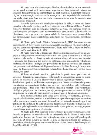 O custo total das ações especializadas, desarticuladas de um conheci-
mento geral necessário, é muitas vezes superior aos benefícios auferidos pelos
usuários desta estratégia de segmentação da prática clínica, a qual terá suas con-
dições de sustentação cada vez mais ameaçadas. Uma especialidade muito de-
mandada talvez não deva ser um conhecimento restrito, mas de domínio dos
profissionais em geral!
         A saúde é produto das condições objetivas de vida, as quais são deter-
minadas pela renda e pelo grau de investimento em políticas públicas. A saúde
tem a ver também com as condições subjetivas de vida. Isto significa levar em
consideração o que se passa com a auto-estima das pessoas e das coletividades, se
elas vivem com respeito e com oportunidade de desenvolver suas potencialida-
des culturais, seus talentos artísticos e esportivos e as relações sociais e políticas
em geral.
         O “Pacto pela Saúde 2006 – Consolidação do SUS” firmado entre os
gestores do SUS (secretários municipais, secretários estaduais e Ministro da Saú-
de) está constituído por três componentes: O Pacto pela Vida, o Pacto em Defesa
do Sul e o Pacto de Gestão do SUS .
         O Pacto pela Vida se traduz em objetivos imediatos de controle de do-
enças e redução de sua ocorrência entre nós, tais como o controle e a redução
do câncer da mulher - câncer de colo de útero e câncer de mama em especial
- controle das doenças e das mortes na infância com a conseqüente redução da
mortalidade infantil, atenção aos portadores de doenças crônicas em especial
dos portadores de diabetes e de hipertensão arterial, além da atenção aos porta-
dores de doenças infecto-contagiosas, tuberculose e hanseníase em especial e aos
idosos, em geral.
         O Pacto de Gestão ratifica o princípio da gestão única por esfera de
governo - federativa e republicana - enfatizando a solidariedade entre os muni-
cípios, os estados e a União e promovendo a gestão regional cooperativa.
Saúde é uma política de Estado a que os governos devem respeito e obrigações
inadiáveis e intransferíveis. Cada gestor deve se responsabilizar pelo cuidado de
sua população - dado que todos podemos adoecer e morrer - dos vulneráveis
biológica, psíquica ou socialmente, ou seja, os que por razões de ordem biológi-
ca, psíquica ou social são mais suscetíveis às doenças e à fatalidade da morte.
         Esta responsabilidade pela saúde deve, porém, ser sustentada por uma
capacidade financeira, técnica e administrativa, apoiada sempre que necessário
pelos gestores regional e nacional, baseando-se no entendimento de que é no
cotidiano da existência de cada um que se desenvolvem a saúde e a doença e esse
é o local privilegiado de ação e intervenção do poder público, a começar pelos
municípios e suas equipes profissionais.
         O Pacto pelo SUS significa juntar esforços para dar sustentação a um
modelo de política de saúde baseado na universalidade do direito à saúde inte-
gral e distributiva, isto é, sem discriminação negativa e sem privilégio de qual-
quer um. O nosso sistema de saúde foi uma conquista histórica dos cidadãos
brasileiros, depois de quase um século de lutas sociais desde a Proclamação da
República (1889 - 1988).
                                           53
 