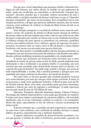 Em que pese a forte importância que possamos atribuir à dimensão bio-
lógica da vida humana, por razões óbvias, na medida em que padecemos de
males ainda não erradicados ou controlados, as denominadas “situações per-
sistentes”, devemos assinalar que a sociedade, embora merecedora de mais e
melhor saúde, é a própria causadora de doença e mal estar, ou seja, as “chamadas
situações emergentes” que tanto nos preocupam. Para exemplificar sita-se uma
situação persistente, a dengue que apresenta epidemias sazonais, mais ou menos
extensas, como acabamos de verificar no Estado do Mato Grosso do Sul ou na
cidade de Maringá.
          Uma situação emergente é a escalada da violência como causa de sofri-
mento e morte. Os acidentes de trânsito no Brasil matam dezenas de milhares
de pessoas sadias ou deixam seqüelas para toda a vida nos que sobrevivem, além
dos gastos exagerados para atender as vítimas com ou sem resultados favoráveis.
A violência armada não mata apenas os contendores em confronto, quadrilhas
inteiras, mas também policiais civis e militares, agentes de segurança em geral e
inocentes, em número cada vez maior, como no Rio de Janeiro e outras capitais
brasileiras e até mesmo nos povoados mais pacatos deste país.
          O que fazer perante a sociedade perplexa sob tais ameaças, persistentes ou
emergentes, sem que ela possa tomar parte das iniciativas e das decisões mais indica-
das para enfrentar problemas crescentes em quantidade e em complexidade?
          E mesmo que tivéssemos um horizonte muito favorável, sem a curva
ascendente de mortes de pessoas sadias na flor da idade, quando poderiam estar
desfrutando a vida e retribuindo à sua própria família e à sociedade, não seria
razoável que uma sociedade assim desenvolvida tomasse parte na decisão e no
controle das ações do Estado?! Ter saúde exige cuidado e atenção, mas acima de
tudo responsabilidade e escolha. Não é possível prometer a salvação para uma
população que sequer participa da discussão e da tomada de decisões.
          Por outro lado, os recursos gerados pela atividade produtiva nacional
são e serão limitados, por mais que cresçam, terão sempre um limite. E assim, os
recursos para a saúde serão igualmente limitados. O Brasil já gasta mais de 8%
do Produto Interno Bruto com saúde, arrecadados pelos governos municipais,
estaduais e federal, por meio de impostos e contribuições. A saúde representa
um mercado anual de mais de 150 bilhões de reais.
          Educação, Transporte, Moradia, Segurança, Justiça, Cultura, Ciência e
Tecnologia são também imprescindíveis a uma nação que pretende ser saudável.
E todas essas áreas exigem a participação do orçamento público, e da sociedade
igualmente, não só na sua sustentação, também no controle e no acompanha-
mento das ações, especialmente se elas são efetivas e eficazes na promoção da
justiça social.
          É preciso estimular que a sociedade seja mais responsável e conseqüente
no trato com o meio ambiente, com o ambiente de trabalho, de lazer e o espaço
público em geral e, especialmente com o ambiente domiciliar.
          É urgente adotarmos um padrão de desenvolvimento econômico e so-
cial que garanta a inclusão de todos os brasileiros, promovendo a garantia do

                                         54
 