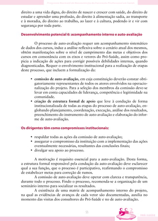 direito a uma vida digna, do direito de nascer e crescer com saúde, do direito de
estudar e aprender uma profissão, do direito à alimentação sadia, ao transporte
e à moradia, do direito ao trabalho, ao lazer e à cultura, podendo ir e vir com
segurança por toda parte.

Desenvolvimento potencial 6: acompanhamento interno e auto-avaliação

         O processo de auto-avaliação requer um acompanhamento sistemático
de dados dos cursos, induz a análise reflexiva sobre o cenário atual dos mesmos,
obtém manifestações sobre o nível de cumprimento das metas e objetivos dos
cursos em consonância com os eixos e vetores do Pró-Saúde, assim como pro-
picia a indicação de ações para corrigir possíveis debilidades internas, quando
diagnosticadas. Requer o envolvimento institucional para a realização de etapas
deste processo, que incluem a formalização da:

     • comissão de auto-avaliação, em cuja constituição deverão constar obri-
       gatoriamente representantes de todos os atores envolvidos na operacio-
       nalização do projeto. Para a seleção dos membros da comissão deve-se
       levar em conta capacidades de liderança, competência e legitimidade na
       comunidade.
     • criação de estrutura formal de apoio que leve à condução de forma
       institucionalizada de todas as etapas do processo de auto-avaliação, en-
       globando planejamento, coordenação, execução, análise dos resultados,
       preenchimento do instrumento de auto-avaliação e elaboração do infor-
       me de auto-avaliação.

Os dirigentes têm como compromissos institucionais:

     • respaldar todas as ações da comissão de auto-avaliação;
     • assegurar o compromisso da instituição com a implementação das ações
       eventualmente necessárias, resultantes das conclusões finais;
     • divulgar seu apoio ao processo.

         A motivação é requisito essencial para a auto-avaliação. Desta forma,
a estrutura formal responsável pela condução da auto-avaliação deve esclarecer
qual a sua função, que o processo é participativo, reafirmando o compromisso
de estabelecer metas para correção de rumos.
         A comissão de auto-avaliação deve operar com clareza e transparência,
durante todo o processo. Findo o processo, recomenda-se a organização de um
seminário interno para socializar os resultados.
         A existência de uma matriz de acompanhamento interno do projeto,
na qual as evidências de avanços de cada vetor são documentadas, auxilia no
momento das visitas dos consultores do Pró-Saúde e no de auto-avaliação.


                                         55
 