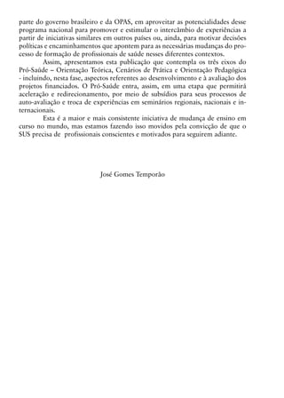 parte do governo brasileiro e da OPAS, em aproveitar as potencialidades desse
programa nacional para promover e estimular o intercâmbio de experiências a
partir de iniciativas similares em outros países ou, ainda, para motivar decisões
políticas e encaminhamentos que apontem para as necessárias mudanças do pro-
cesso de formação de profissionais de saúde nesses diferentes contextos.
         Assim, apresentamos esta publicação que contempla os três eixos do
Pró-Saúde – Orientação Teórica, Cenários de Prática e Orientação Pedagógica
- incluindo, nesta fase, aspectos referentes ao desenvolvimento e à avaliação dos
projetos financiados. O Pró-Saúde entra, assim, em uma etapa que permitirá
aceleração e redirecionamento, por meio de subsídios para seus processos de
auto-avaliação e troca de experiências em seminários regionais, nacionais e in-
ternacionais.
         Esta é a maior e mais consistente iniciativa de mudança de ensino em
curso no mundo, mas estamos fazendo isso movidos pela convicção de que o
SUS precisa de profissionais conscientes e motivados para seguirem adiante.




                            José Gomes Temporão




                                        6
 