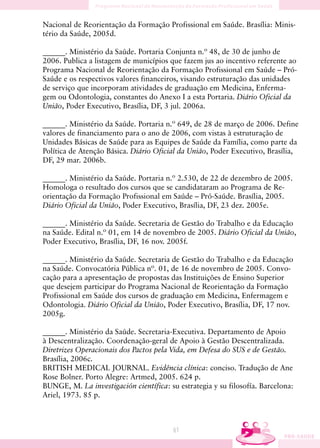 Nacional de Reorientação da Formação Profissional em Saúde. Brasília: Minis-
tério da Saúde, 2005d.

______. Ministério da Saúde. Portaria Conjunta n.º 48, de 30 de junho de
2006. Publica a listagem de municípios que fazem jus ao incentivo referente ao
Programa Nacional de Reorientação da Formação Profissional em Saúde – Pró-
Saúde e os respectivos valores financeiros, visando estruturação das unidades
de serviço que incorporam atividades de graduação em Medicina, Enferma-
gem ou Odontologia, constantes do Anexo I a esta Portaria. Diário Oficial da
União, Poder Executivo, Brasília, DF, 3 jul. 2006a.

______. Ministério da Saúde. Portaria n.º 649, de 28 de março de 2006. Define
valores de financiamento para o ano de 2006, com vistas à estruturação de
Unidades Básicas de Saúde para as Equipes de Saúde da Família, como parte da
Política de Atenção Básica. Diário Oficial da União, Poder Executivo, Brasília,
DF, 29 mar. 2006b.

______. Ministério da Saúde. Portaria n.º 2.530, de 22 de dezembro de 2005.
Homologa o resultado dos cursos que se candidataram ao Programa de Re-
orientação da Formação Profissional em Saúde – Pró-Saúde. Brasília, 2005.
Diário Oficial da União, Poder Executivo, Brasília, DF, 23 dez. 2005e.

______. Ministério da Saúde. Secretaria de Gestão do Trabalho e da Educação
na Saúde. Edital n.º 01, em 14 de novembro de 2005. Diário Oficial da União,
Poder Executivo, Brasília, DF, 16 nov. 2005f.

______. Ministério da Saúde. Secretaria de Gestão do Trabalho e da Educação
na Saúde. Convocatória Pública nº. 01, de 16 de novembro de 2005. Convo-
cação para a apresentação de propostas das Instituições de Ensino Superior
que desejem participar do Programa Nacional de Reorientação da Formação
Profissional em Saúde dos cursos de graduação em Medicina, Enfermagem e
Odontologia. Diário Oficial da União, Poder Executivo, Brasília, DF, 17 nov.
2005g.

______. Ministério da Saúde. Secretaria-Executiva. Departamento de Apoio
à Descentralização. Coordenação-geral de Apoio à Gestão Descentralizada.
Diretrizes Operacionais dos Pactos pela Vida, em Defesa do SUS e de Gestão.
Brasília, 2006c.
BRITISH MEDICAL JOURNAL. Evidência clínica: conciso. Tradução de Ane
Rose Bolner. Porto Alegre: Artmed, 2005. 624 p.
BUNGE, M. La investigación científica: su estrategia y su filosofía. Barcelona:
Ariel, 1973. 85 p.



                                         61
 